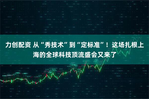 力创配资 从“秀技术”到“定标准”！这场扎根上海的全球科技顶流盛会又来了