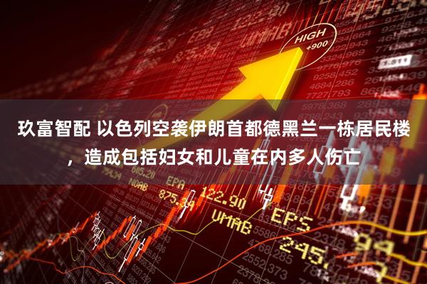 玖富智配 以色列空袭伊朗首都德黑兰一栋居民楼，造成包括妇女和儿童在内多人伤亡