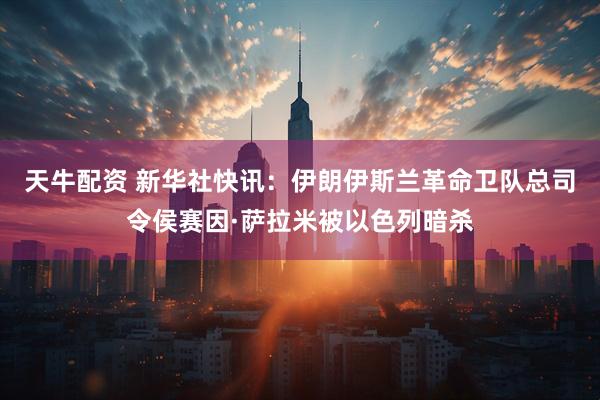 天牛配资 新华社快讯：伊朗伊斯兰革命卫队总司令侯赛因·萨拉米被以色列暗杀