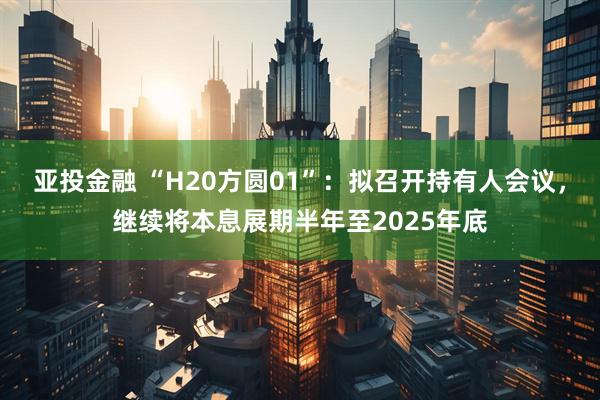 亚投金融 “H20方圆01”：拟召开持有人会议，继续将本息展期半年至2025年底