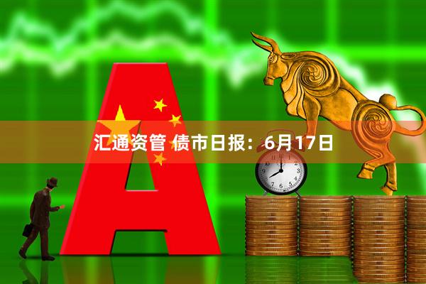 汇通资管 债市日报：6月17日