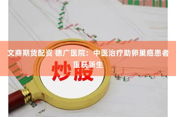 文商期货配资 德广医院：中医治疗助卵巢癌患者重获新生