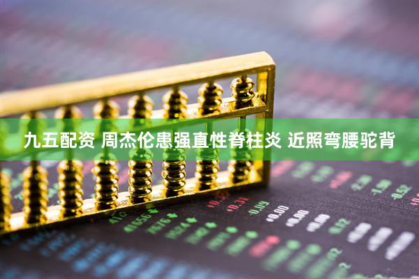 九五配资 周杰伦患强直性脊柱炎 近照弯腰驼背
