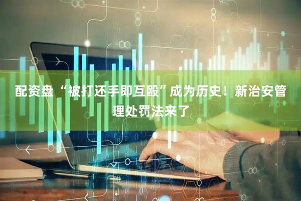 配资盘 “被打还手即互殴”成为历史！新治安管理处罚法来了