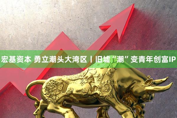 宏基资本 勇立潮头大湾区丨旧墟“潮”变青年创富IP