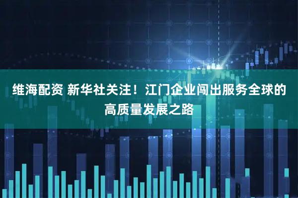 维海配资 新华社关注！江门企业闯出服务全球的高质量发展之路
