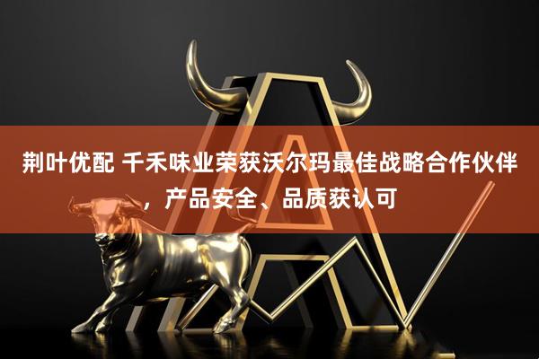 荆叶优配 千禾味业荣获沃尔玛最佳战略合作伙伴，产品安全、品质获认可