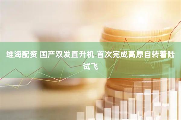 维海配资 国产双发直升机 首次完成高原自转着陆试飞