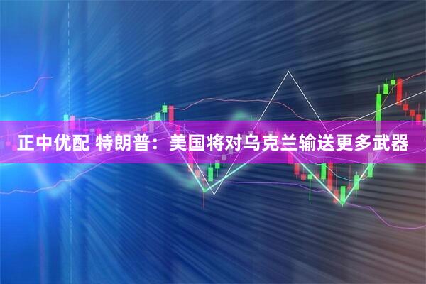 正中优配 特朗普：美国将对乌克兰输送更多武器