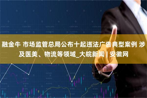 融金牛 市场监管总局公布十起违法广告典型案例 涉及医美、物流等领域_大皖新闻 | 安徽网