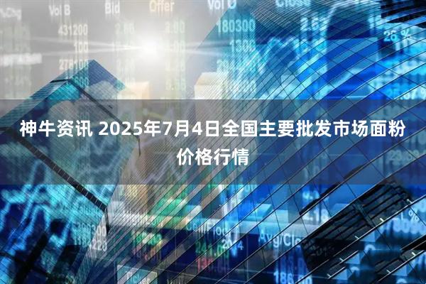 神牛资讯 2025年7月4日全国主要批发市场面粉价格行情