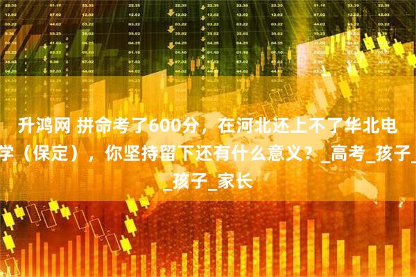 升鸿网 拼命考了600分，在河北还上不了华北电力大学（保定），你坚持留下还有什么意义？_高考_孩子_家长