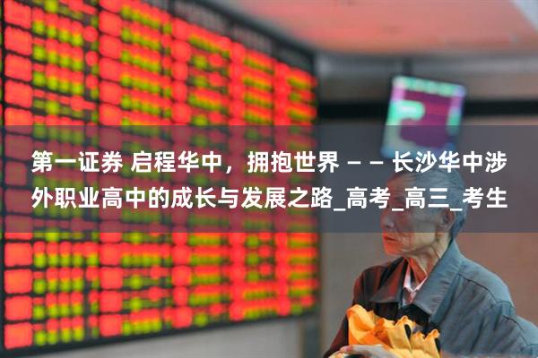 第一证券 启程华中，拥抱世界 — — 长沙华中涉外职业高中的成长与发展之路_高考_高三_考生