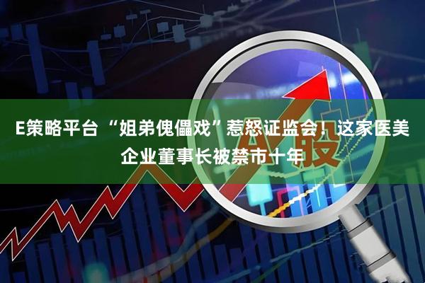 E策略平台 “姐弟傀儡戏”惹怒证监会！这家医美企业董事长被禁市十年
