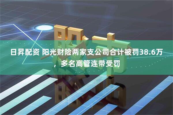 日昇配资 阳光财险两家支公司合计被罚38.6万，多名高管连带受罚