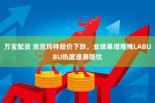 万宝配资 泡泡玛特股价下跌，业绩暴增难掩LABUBU热度退潮隐忧