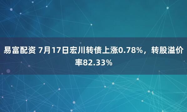易富配资 7月17日宏川转债上涨0.78%，转股溢价率82.33%