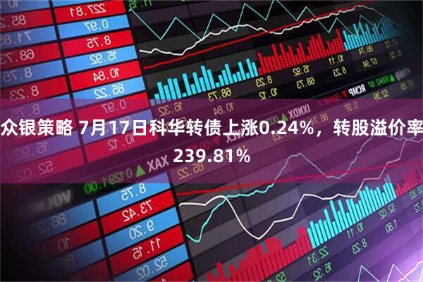 众银策略 7月17日科华转债上涨0.24%，转股溢价率239.81%