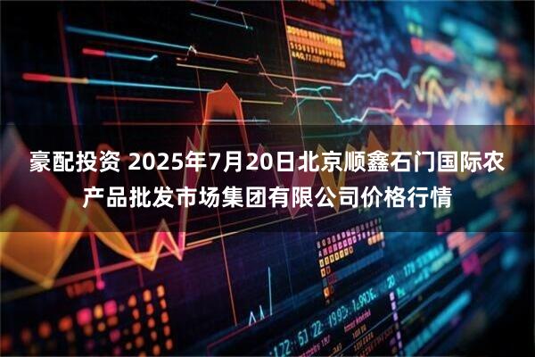 豪配投资 2025年7月20日北京顺鑫石门国际农产品批发市场集团有限公司价格行情