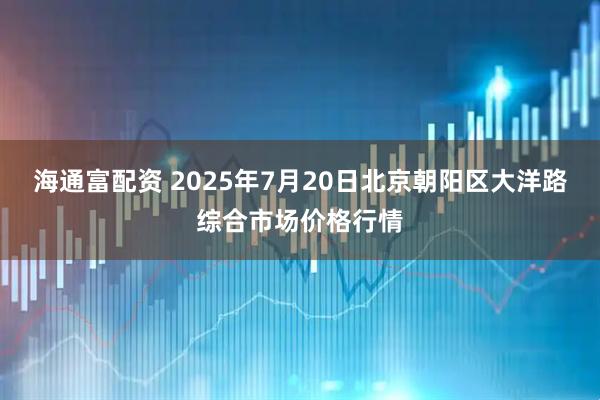 海通富配资 2025年7月20日北京朝阳区大洋路综合市场价格行情