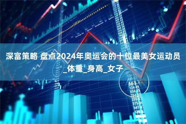 深富策略 盘点2024年奥运会的十位最美女运动员_体重_身高_女子