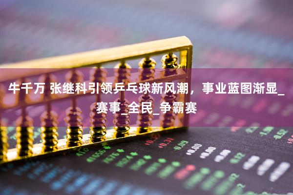牛千万 张继科引领乒乓球新风潮，事业蓝图渐显_赛事_全民_争霸赛