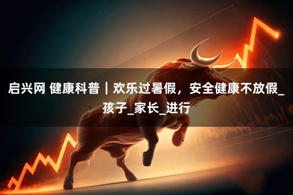 启兴网 健康科普｜欢乐过暑假，安全健康不放假_孩子_家长_进行