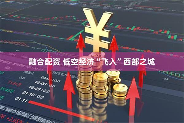 融合配资 低空经济“飞入”西部之城