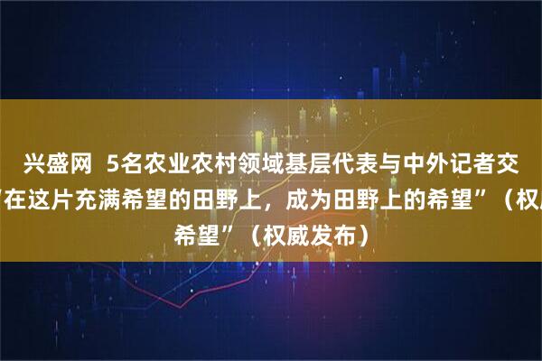 兴盛网  5名农业农村领域基层代表与中外记者交流—— “在这片充满希望的田野上，成为田野上的希望”（权威发布）