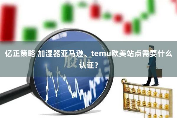 亿正策略 加湿器亚马逊、temu欧美站点需要什么认证?
