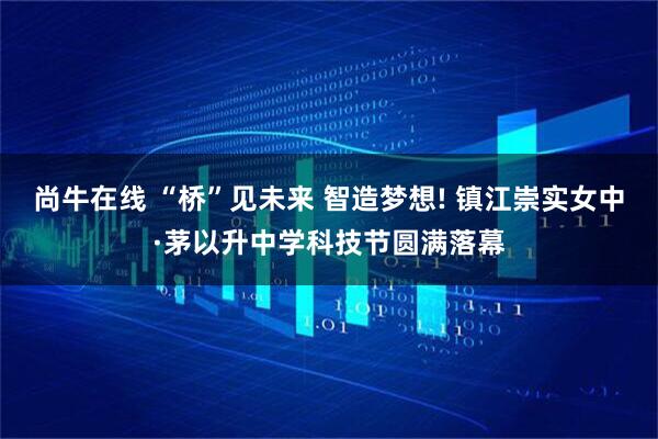尚牛在线 “桥”见未来 智造梦想! 镇江崇实女中·茅以升中学科技节圆满落幕