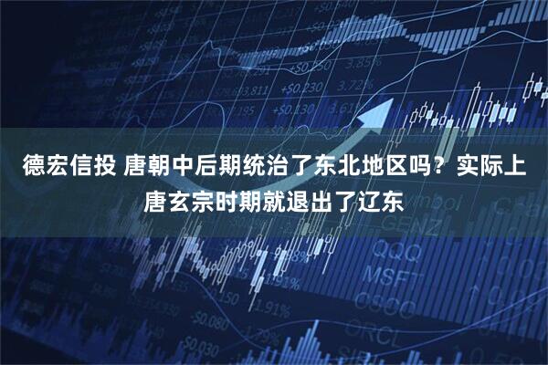 德宏信投 唐朝中后期统治了东北地区吗？实际上唐玄宗时期就退出了辽东
